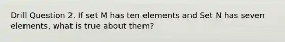 Drill Question 2. If set M has ten elements and Set N has seven elements, what is true about them?