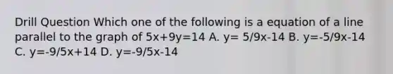 Drill Question Which one of the following is a equation of a line parallel to the graph of 5x+9y=14 A. y= 5/9x-14 B. y=-5/9x-14 C. y=-9/5x+14 D. y=-9/5x-14