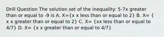 Drill Question The solution set of the inequality: 5-7x <a href='https://www.questionai.com/knowledge/kNDE5ipeE2-greater-than-or-equal-to' class='anchor-knowledge'>greater than or equal to</a> -9 is A. X=(x x <a href='https://www.questionai.com/knowledge/k7BtlYpAMX-less-than' class='anchor-knowledge'>less than</a> or equal to 2) B. X= ( x x greater than or equal to 2) C. X= (xx less than or equal to 4/7) D. X= (x x greater than or equal to 4/7)