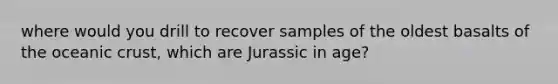 where would you drill to recover samples of the oldest basalts of the <a href='https://www.questionai.com/knowledge/kPVS0KdHos-oceanic-crust' class='anchor-knowledge'>oceanic crust</a>, which are Jurassic in age?