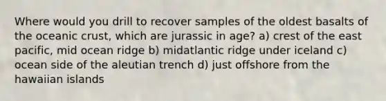 Where would you drill to recover samples of the oldest basalts of the oceanic crust, which are jurassic in age? a) crest of the east pacific, mid ocean ridge b) midatlantic ridge under iceland c) ocean side of the aleutian trench d) just offshore from the hawaiian islands