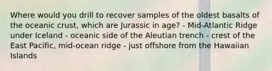 Where would you drill to recover samples of the oldest basalts of the oceanic crust, which are Jurassic in age? - Mid-Atlantic Ridge under Iceland - oceanic side of the Aleutian trench - crest of the East Pacific, mid-ocean ridge - just offshore from the Hawaiian Islands