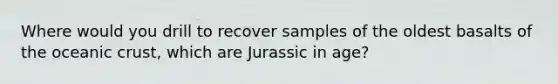 Where would you drill to recover samples of the oldest basalts of the oceanic crust, which are Jurassic in age?