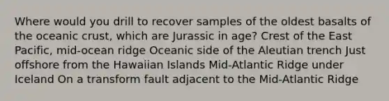 Where would you drill to recover samples of the oldest basalts of the oceanic crust, which are Jurassic in age? Crest of the East Pacific, mid-ocean ridge Oceanic side of the Aleutian trench Just offshore from the Hawaiian Islands Mid-Atlantic Ridge under Iceland On a transform fault adjacent to the Mid-Atlantic Ridge