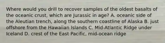 Where would you drill to recover samples of the oldest basalts of the oceanic crust, which are Jurassic in age? A. oceanic side of the Aleutian trench, along the southern coastline of Alaska B. just offshore from the Hawaiian Islands C. Mid-Atlantic Ridge under Iceland D. crest of the East Pacific, mid-ocean ridge