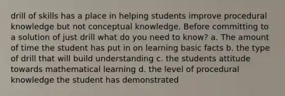 drill of skills has a place in helping students improve procedural knowledge but not conceptual knowledge. Before committing to a solution of just drill what do you need to know? a. The amount of time the student has put in on learning basic facts b. the type of drill that will build understanding c. the students attitude towards mathematical learning d. the level of procedural knowledge the student has demonstrated