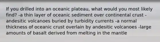 If you drilled into an oceanic plateau, what would you most likely find? -a thin layer of oceanic sediment over continental crust -andesitic volcanoes buried by turbidity currents -a normal thickness of oceanic crust overlain by andesitic volcanoes -large amounts of basalt derived from melting in the mantle