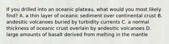 If you drilled into an oceanic plateau, what would you most likely find? A. a thin layer of oceanic sediment over continental crust B. andesitic volcanoes buried by turbidity currents C. a normal thickness of oceanic crust overlain by andesitic volcanoes D. large amounts of basalt derived from melting in the mantle