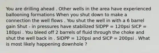 You are drilling ahead . Other wells in the area have experienced ballooning formations When you shut down to make a connection the well flows . You shut the well in with a 6 barrel gain Shut - in pressures have stabilized SIDPP = 120psi SICP = 180psi . You bleed off 2 barrels of fluid through the choke and shut the well back in . SIDPP = 120psi and SICP = 200psi . What is most likely happening downhole ?