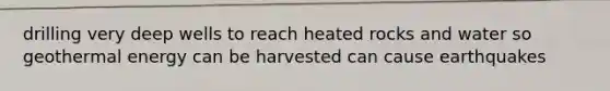 drilling very deep wells to reach heated rocks and water so <a href='https://www.questionai.com/knowledge/k0ByJmKmtu-geothermal-energy' class='anchor-knowledge'>geothermal energy</a> can be harvested can cause earthquakes