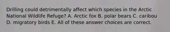 Drilling could detrimentally affect which species in the Arctic National Wildlife Refuge? A. Arctic fox B. polar bears C. caribou D. migratory birds E. All of these answer choices are correct.