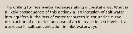 The drilling for freshwater increases along a coastal area. What is a likely consequence of this action? a. an intrusion of salt water into aquifers b. the loss of water resources in esturaries c. the destruction of estuaries because of an increase in sea levels d. a decrease in salt concentration in inlet waterways