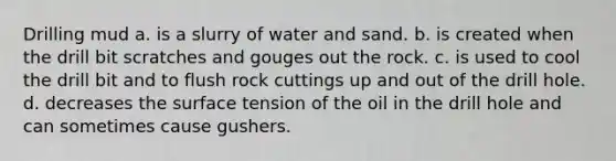 Drilling mud a. is a slurry of water and sand. b. is created when the drill bit scratches and gouges out the rock. c. is used to cool the drill bit and to flush rock cuttings up and out of the drill hole. d. decreases the surface tension of the oil in the drill hole and can sometimes cause gushers.