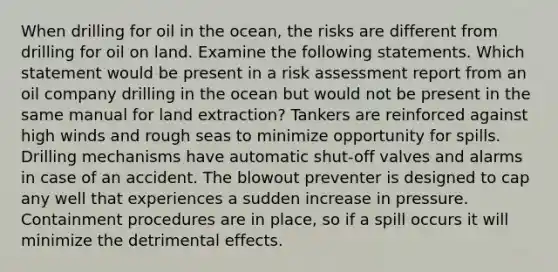 When drilling for oil in the ocean, the risks are different from drilling for oil on land. Examine the following statements. Which statement would be present in a risk assessment report from an oil company drilling in the ocean but would not be present in the same manual for land extraction? Tankers are reinforced against high winds and rough seas to minimize opportunity for spills. Drilling mechanisms have automatic shut-off valves and alarms in case of an accident. The blowout preventer is designed to cap any well that experiences a sudden increase in pressure. Containment procedures are in place, so if a spill occurs it will minimize the detrimental effects.