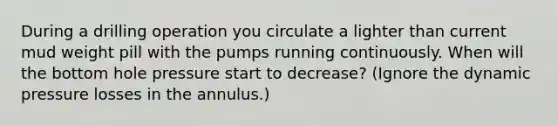 During a drilling operation you circulate a lighter than current mud weight pill with the pumps running continuously. When will the bottom hole pressure start to decrease? (Ignore the dynamic pressure losses in the annulus.)