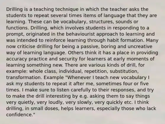 Drilling is a teaching technique in which the teacher asks the students to repeat several times items of language that they are learning. These can be vocabulary, structures, sounds or functions. Drilling, which involves students in responding to a prompt, originated in the behaviourist approach to learning and was intended to reinforce learning through habit formation. Many now criticise drilling for being a passive, boring and uncreative way of learning language. Others think it has a place in providing accuracy practice and security for learners at early moments of learning something new. There are various kinds of drill, for example: whole class, individual, repetition, substitution, transformation. Example "Whenever I teach new vocabulary I ask my students to repeat it after me, sometimes four or five times. I make sure to listen carefully to their responses, and try to make the drill interesting by e.g. asking them to say things very quietly, very loudly, very slowly, very quickly etc. I think drilling, in small doses, helps learners, especially those who lack confidence."