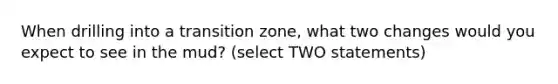 When drilling into a transition zone, what two changes would you expect to see in the mud? (select TWO statements)