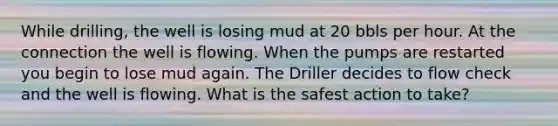 While drilling, the well is losing mud at 20 bbls per hour. At the connection the well is flowing. When the pumps are restarted you begin to lose mud again. The Driller decides to flow check and the well is flowing. What is the safest action to take?