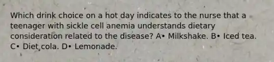 Which drink choice on a hot day indicates to the nurse that a teenager with sickle cell anemia understands dietary consideration related to the disease? A• Milkshake. B• Iced tea. C• Diet cola. D• Lemonade.