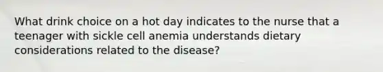 What drink choice on a hot day indicates to the nurse that a teenager with sickle cell anemia understands dietary considerations related to the disease?