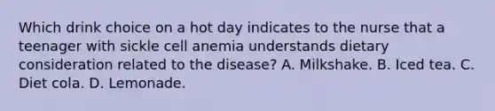 Which drink choice on a hot day indicates to the nurse that a teenager with sickle cell anemia understands dietary consideration related to the disease? A. Milkshake. B. Iced tea. C. Diet cola. D. Lemonade.