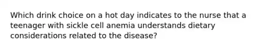 Which drink choice on a hot day indicates to the nurse that a teenager with sickle cell anemia understands dietary considerations related to the disease?