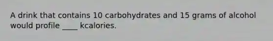 A drink that contains 10 carbohydrates and 15 grams of alcohol would profile ____ kcalories.