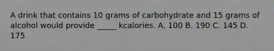 A drink that contains 10 grams of carbohydrate and 15 grams of alcohol would provide _____ kcalories. A. 100 B. 190 C. 145 D. 175