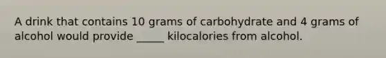 A drink that contains 10 grams of carbohydrate and 4 grams of alcohol would provide _____ kilocalories from alcohol.