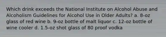 Which drink exceeds the National Institute on Alcohol Abuse and Alcoholism Guidelines for Alcohol Use in Older Adults? a. 8-oz glass of red wine b. 9-oz bottle of malt liquor c. 12-oz bottle of wine cooler d. 1.5-oz shot glass of 80 proof vodka