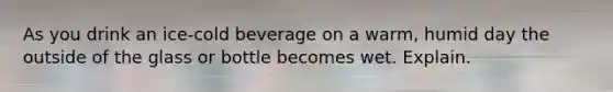 ​As you drink an ice-cold beverage on a warm, humid day the outside of the glass or bottle becomes wet. Explain.