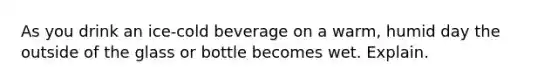 As you drink an ice-cold beverage on a warm, humid day the outside of the glass or bottle becomes wet. Explain.