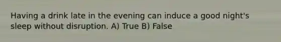 Having a drink late in the evening can induce a good night's sleep without disruption. A) True B) False