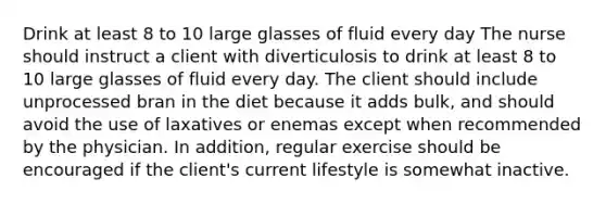 Drink at least 8 to 10 large glasses of fluid every day The nurse should instruct a client with diverticulosis to drink at least 8 to 10 large glasses of fluid every day. The client should include unprocessed bran in the diet because it adds bulk, and should avoid the use of laxatives or enemas except when recommended by the physician. In addition, regular exercise should be encouraged if the client's current lifestyle is somewhat inactive.