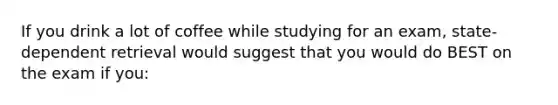 If you drink a lot of coffee while studying for an exam, state-dependent retrieval would suggest that you would do BEST on the exam if you: