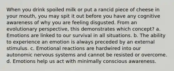 When you drink spoiled milk or put a rancid piece of cheese in your mouth, you may spit it out before you have any cognitive awareness of why you are feeling disgusted. From an evolutionary perspective, this demonstrates which concept? a. Emotions are linked to our survival in all situations. b. The ability to experience an emotion is always preceded by an external stimulus. c. Emotional reactions are hardwired into our autonomic nervous systems and cannot be resisted or overcome. d. Emotions help us act with minimally conscious awareness.