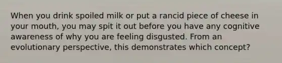 When you drink spoiled milk or put a rancid piece of cheese in your mouth, you may spit it out before you have any cognitive awareness of why you are feeling disgusted. From an evolutionary perspective, this demonstrates which concept?