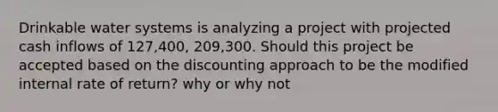 Drinkable water systems is analyzing a project with projected cash inflows of 127,400, 209,300. Should this project be accepted based on the discounting approach to be the modified internal rate of return? why or why not