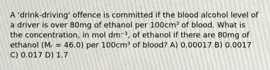 A 'drink-driving' offence is committed if the blood alcohol level of a driver is over 80mg of ethanol per 100cm³ of blood. What is the concentration, in mol dm⁻³, of ethanol if there are 80mg of ethanol (Mᵣ = 46.0) per 100cm³ of blood? A) 0.00017 B) 0.0017 C) 0.017 D) 1.7