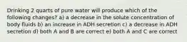 Drinking 2 quarts of pure water will produce which of the following changes? a) a decrease in the solute concentration of body fluids b) an increase in ADH secretion c) a decrease in ADH secretion d) both A and B are correct e) both A and C are correct