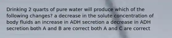 Drinking 2 quarts of pure water will produce which of the following changes? a decrease in the solute concentration of body fluids an increase in ADH secretion a decrease in ADH secretion both A and B are correct both A and C are correct