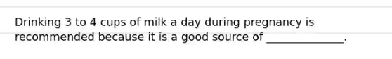 Drinking 3 to 4 cups of milk a day during pregnancy is recommended because it is a good source of ______________.