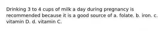 Drinking 3 to 4 cups of milk a day during pregnancy is recommended because it is a good source of a. folate. b. iron. c. vitamin D. d. vitamin C.
