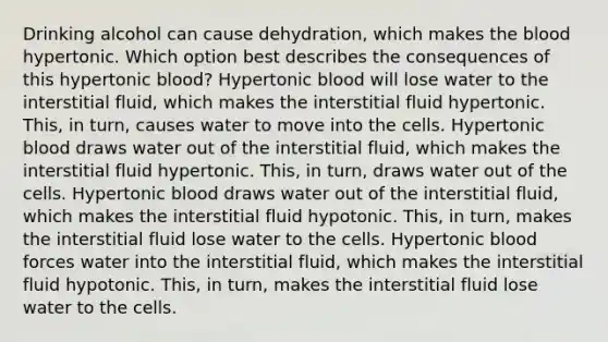 Drinking alcohol can cause dehydration, which makes <a href='https://www.questionai.com/knowledge/k7oXMfj7lk-the-blood' class='anchor-knowledge'>the blood</a> hypertonic. Which option best describes the consequences of this hypertonic blood? Hypertonic blood will lose water to the interstitial fluid, which makes the interstitial fluid hypertonic. This, in turn, causes water to move into the cells. Hypertonic blood draws water out of the interstitial fluid, which makes the interstitial fluid hypertonic. This, in turn, draws water out of the cells. Hypertonic blood draws water out of the interstitial fluid, which makes the interstitial fluid hypotonic. This, in turn, makes the interstitial fluid lose water to the cells. Hypertonic blood forces water into the interstitial fluid, which makes the interstitial fluid hypotonic. This, in turn, makes the interstitial fluid lose water to the cells.