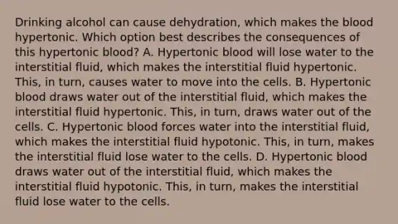 Drinking alcohol can cause dehydration, which makes the blood hypertonic. Which option best describes the consequences of this hypertonic blood? A. Hypertonic blood will lose water to the interstitial fluid, which makes the interstitial fluid hypertonic. This, in turn, causes water to move into the cells. B. Hypertonic blood draws water out of the interstitial fluid, which makes the interstitial fluid hypertonic. This, in turn, draws water out of the cells. C. Hypertonic blood forces water into the interstitial fluid, which makes the interstitial fluid hypotonic. This, in turn, makes the interstitial fluid lose water to the cells. D. Hypertonic blood draws water out of the interstitial fluid, which makes the interstitial fluid hypotonic. This, in turn, makes the interstitial fluid lose water to the cells.