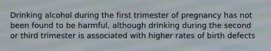 Drinking alcohol during the first trimester of pregnancy has not been found to be harmful, although drinking during the second or third trimester is associated with higher rates of birth defects