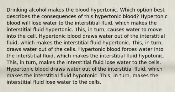 Drinking alcohol makes the blood hypertonic. Which option best describes the consequences of this hypertonic blood? Hypertonic blood will lose water to the interstitial fluid, which makes the interstitial fluid hypertonic. This, in turn, causes water to move into the cell. Hypertonic blood draws water out of the interstitial fluid, which makes the interstitial fluid hypertonic. This, in turn, draws water out of the cells. Hypertonic blood forces water into the interstitial fluid, which makes the interstitial fluid hypotonic. This, in turn, makes the interstitial fluid lose water to the cells. Hypertonic blood draws water out of the interstitial fluid, which makes the interstitial fluid hypotonic. This, in turn, makes the interstitial fluid lose water to the cells.