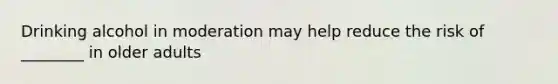 Drinking alcohol in moderation may help reduce the risk of ________ in older adults