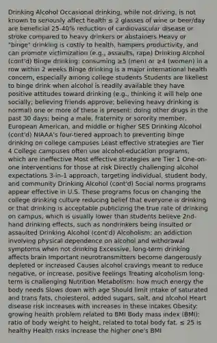 Drinking Alcohol Occasional drinking, while not driving, is not known to seriously affect health ≤ 2 glasses of wine or beer/day are beneficial 25-40% reduction of cardiovascular disease or stroke compared to heavy drinkers or abstainers Heavy or "binge" drinking is costly to health, hampers productivity, and can promote victimization (e.g., assaults, rape) Drinking Alcohol (cont'd) Binge drinking: consuming ≥5 (men) or ≥4 (women) in a row within 2 weeks Binge drinking is a major international health concern, especially among college students Students are likeliest to binge drink when alcohol is readily available they have positive attitudes toward drinking (e.g., thinking it will help one socially; believing friends approve; believing heavy drinking is normal) one or more of these is present: doing other drugs in the past 30 days; being a male, fraternity or sorority member, European American, and middle or higher SES Drinking Alcohol (cont'd) NIAAA's four-tiered approach to preventing binge drinking on college campuses Least effective strategies are Tier 4 College campuses often use alcohol-education programs, which are ineffective Most effective strategies are Tier 1 One-on-one interventions for those at risk Directly challenging alcohol expectations 3-in-1 approach, targeting individual, student body, and community Drinking Alcohol (cont'd) Social norms programs appear effective in U.S. These programs focus on changing the college drinking culture reducing belief that everyone is drinking or that drinking is acceptable publicizing the true rate of drinking on campus, which is usually lower than students believe 2nd-hand drinking effects, such as nondrinkers being insulted or assaulted Drinking Alcohol (cont'd) Alcoholism: an addiction involving physical dependence on alcohol and withdrawal symptoms when not drinking Excessive, long-term drinking affects brain Important neurotransmitters become dangerously depleted or increased Causes alcohol cravings meant to reduce negative, or increase, positive feelings Treating alcoholism long-term is challenging Nutrition Metabolism: how much energy the body needs Slows down with age Should limit intake of saturated and trans fats, cholesterol, added sugars, salt, and alcohol Heart disease risk increases with increases in these intakes Obesity: growing health problem related to BMI Body mass index (BMI): ratio of body weight to height, related to total body fat. ≤ 25 is healthy Health risks increase the higher one's BMI