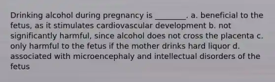 Drinking alcohol during pregnancy is ________. a. beneficial to the fetus, as it stimulates cardiovascular development b. not significantly harmful, since alcohol does not cross the placenta c. only harmful to the fetus if the mother drinks hard liquor d. associated with microencephaly and intellectual disorders of the fetus